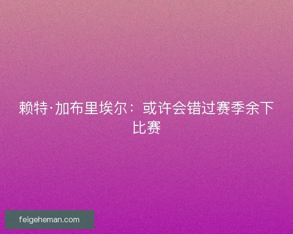 赖特·加布里埃尔:或许会错过赛季余下比赛 赖特·加布里埃尔:或许会错过赛季余下比赛