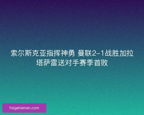 索尔斯克亚指挥神勇 曼联2-1战胜加拉塔萨雷送对手赛季首败