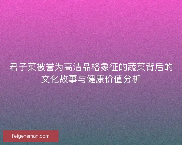 君子菜被誉为高洁品格象征的蔬菜背后的文化故事与健康价值分析