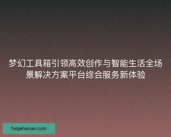 梦幻工具箱引领高效创作与智能生活全场景解决方案平台综合服务新体验