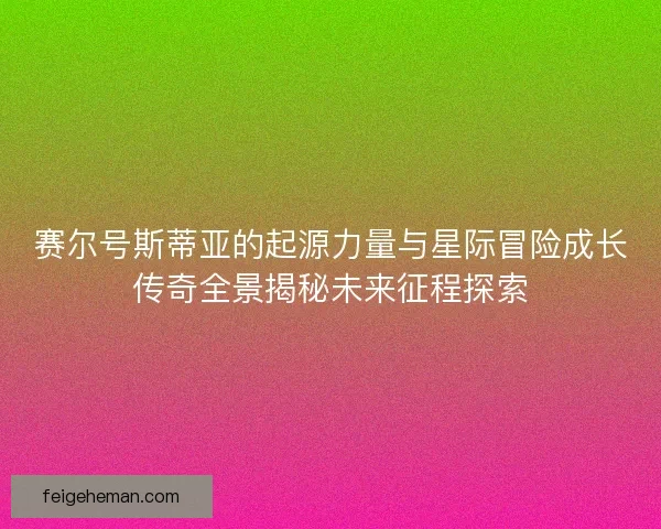 赛尔号斯蒂亚的起源力量与星际冒险成长传奇全景揭秘未来征程探索