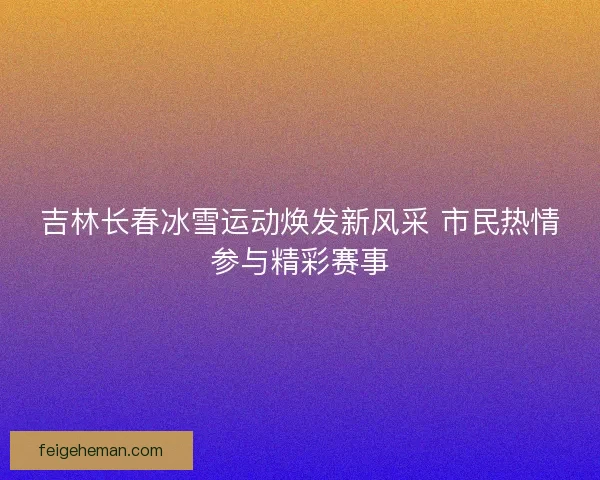 吉林长春冰雪运动焕发新风采 市民热情参与精彩赛事