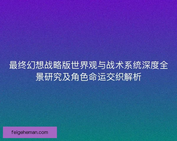 最终幻想战略版世界观与战术系统深度全景研究及角色命运交织解析