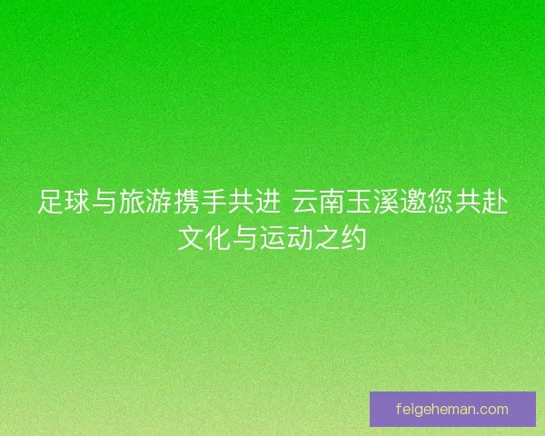足球与旅游携手共进 云南玉溪邀您共赴文化与运动之约 足球与旅游携手共进 云南玉溪邀您共赴文化与运动之约