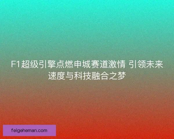 F1超级引擎点燃申城赛道激情 引领未来速度与科技融合之梦