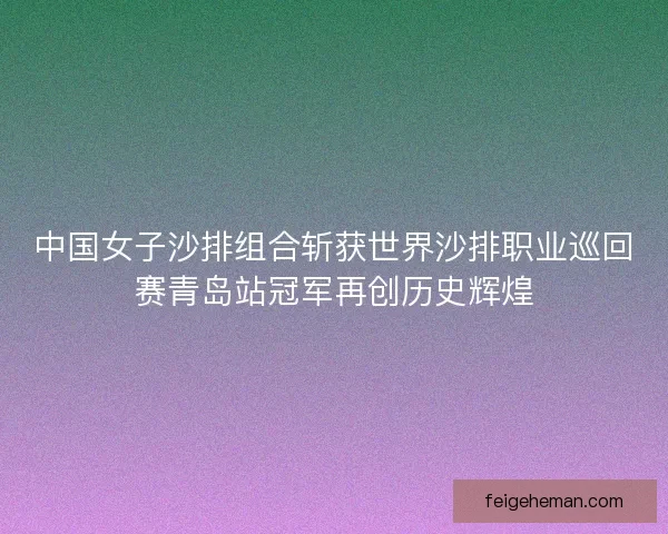 中国女子沙排组合斩获世界沙排职业巡回赛青岛站冠军再创历史辉煌 中国女子沙排组合斩获世界沙排职业巡回赛青岛站冠军再创历史辉煌