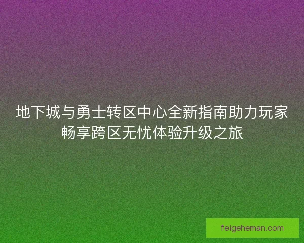 地下城与勇士转区中心全新指南助力玩家畅享跨区无忧体验升级之旅