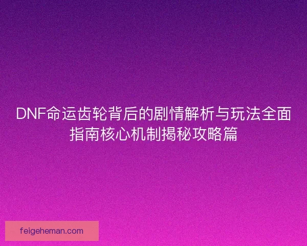 DNF命运齿轮背后的剧情解析与玩法全面指南核心机制揭秘攻略篇