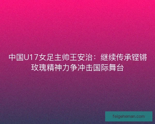 中国U17女足主帅王安治:继续传承铿锵玫瑰精神力争冲击国际舞台 中国U17女足主帅王安治:继续传承铿锵玫瑰精神力争冲击国际舞台
