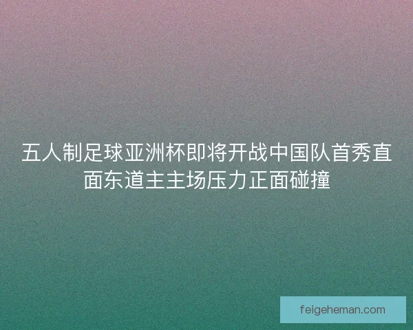 五人制足球亚洲杯即将开战中国队首秀直面东道主主场压力正面碰撞 五人制足球亚洲杯即将开战中国队首秀直面东道主主场压力正面碰撞
