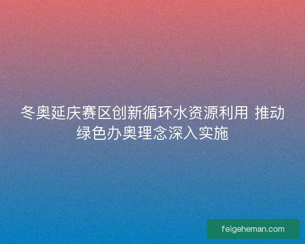 冬奥延庆赛区创新循环水资源利用 推动绿色办奥理念深入实施 冬奥延庆赛区创新循环水资源利用 推动绿色办奥理念深入实施