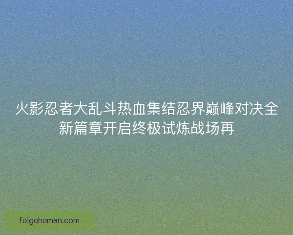 火影忍者大乱斗热血集结忍界巅峰对决全新篇章开启终极试炼战场再 火影忍者大乱斗热血集结忍界巅峰对决全新篇章开启终极试炼战场再