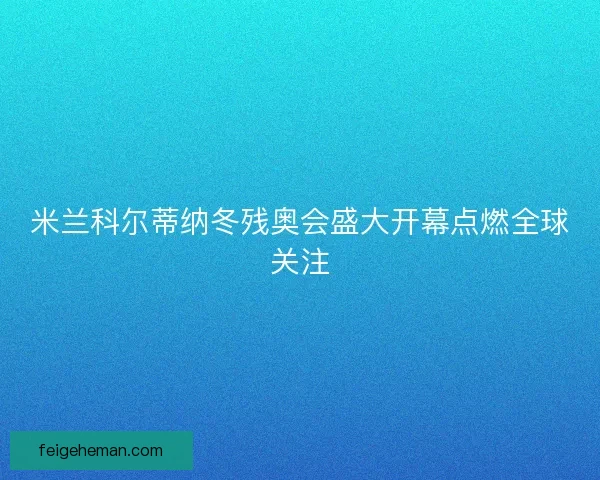 米兰科尔蒂纳冬残奥会盛大开幕点燃全球关注 米兰科尔蒂纳冬残奥会盛大开幕点燃全球关注