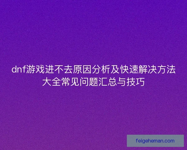 dnf游戏进不去原因分析及快速解决方法大全常见问题汇总与技巧