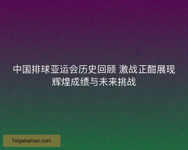 中国排球亚运会历史回顾 激战正酣展现辉煌成绩与未来挑战 中国排球亚运会历史回顾 激战正酣展现辉煌成绩与未来挑战