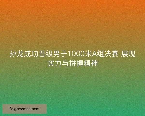 孙龙成功晋级男子1000米A组决赛 展现实力与拼搏精神
