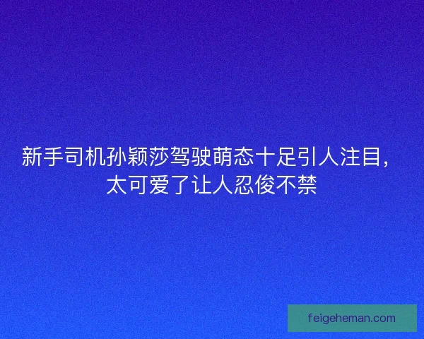 新手司机孙颖莎驾驶萌态十足引人注目，太可爱了让人忍俊不禁