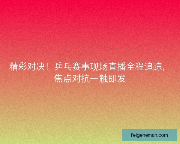 精彩对决！乒乓赛事现场直播全程追踪，焦点对抗一触即发