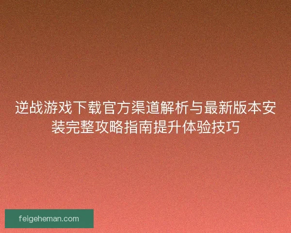 逆战游戏下载官方渠道解析与最新版本安装完整攻略指南提升体验技巧
