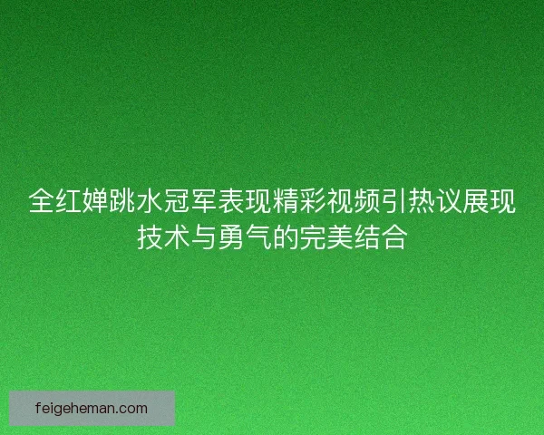全红婵跳水冠军表现精彩视频引热议展现技术与勇气的完美结合