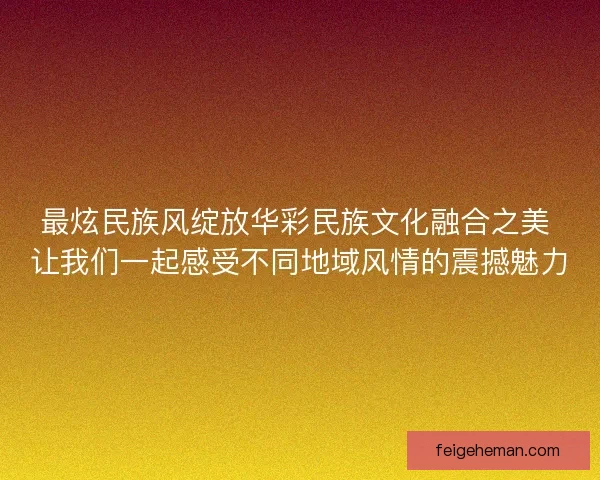 最炫民族风绽放华彩民族文化融合之美 让我们一起感受不同地域风情的震撼魅力 最炫民族风绽放华彩民族文化融合之美 让我们一起感受不同地域风情的震撼魅力