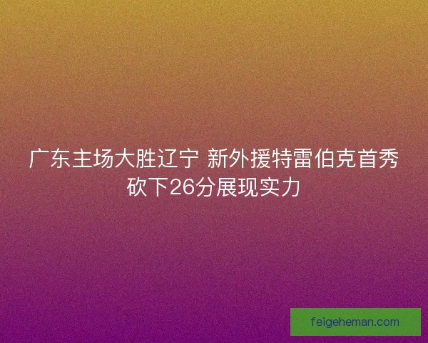 广东主场大胜辽宁 新外援特雷伯克首秀砍下26分展现实力 广东主场大胜辽宁 新外援特雷伯克首秀砍下26分展现实力