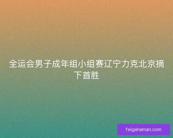 全运会男子成年组小组赛辽宁力克北京摘下首胜 全运会男子成年组小组赛辽宁力克北京摘下首胜