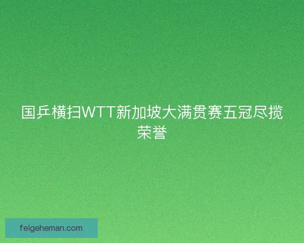 国乒横扫WTT新加坡大满贯赛五冠尽揽荣誉